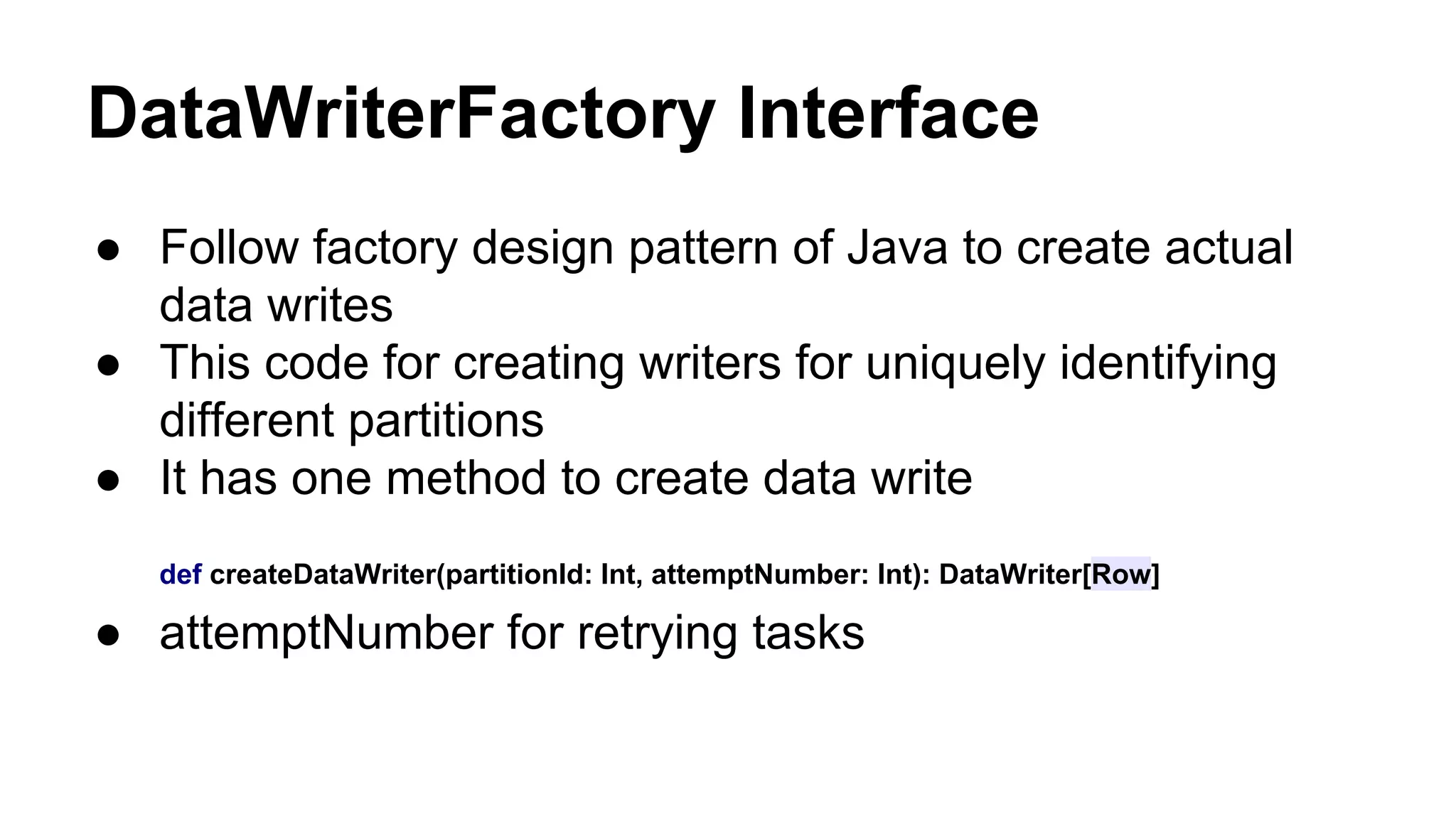 DataWriterFactory Interface
● Follow factory design pattern of Java to create actual
data writes
● This code for creating writers for uniquely identifying
different partitions
● It has one method to create data write
def createDataWriter(partitionId: Int, attemptNumber: Int): DataWriter[Row]
● attemptNumber for retrying tasks
 