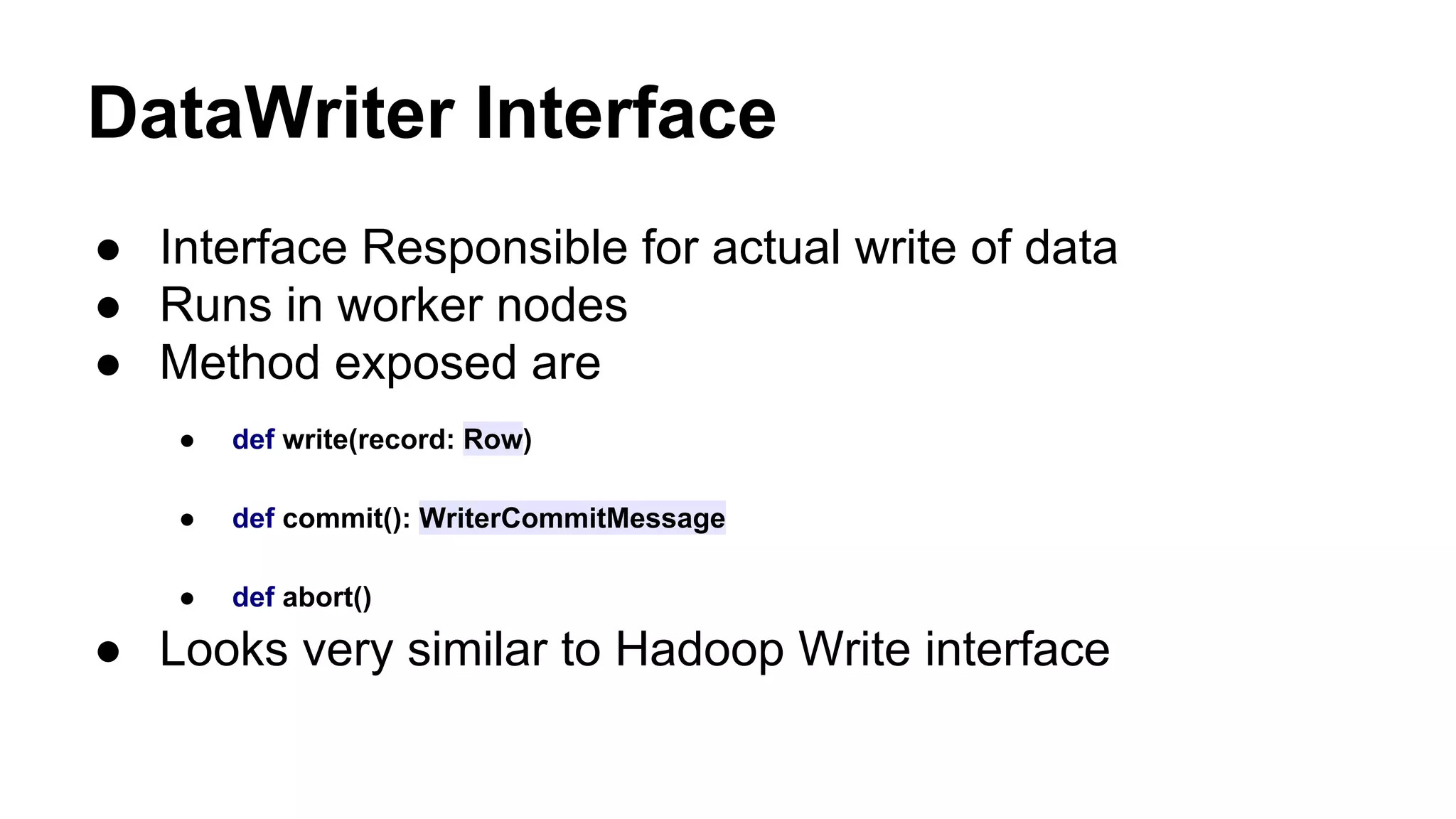 DataWriter Interface
● Interface Responsible for actual write of data
● Runs in worker nodes
● Method exposed are
● def write(record: Row)
● def commit(): WriterCommitMessage
● def abort()
● Looks very similar to Hadoop Write interface
 