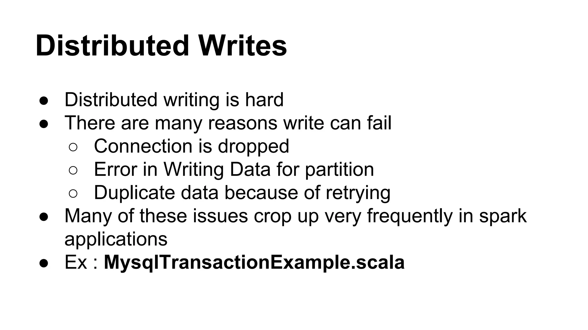 Distributed Writes
● Distributed writing is hard
● There are many reasons write can fail
○ Connection is dropped
○ Error in Writing Data for partition
○ Duplicate data because of retrying
● Many of these issues crop up very frequently in spark
applications
● Ex : MysqlTransactionExample.scala
 