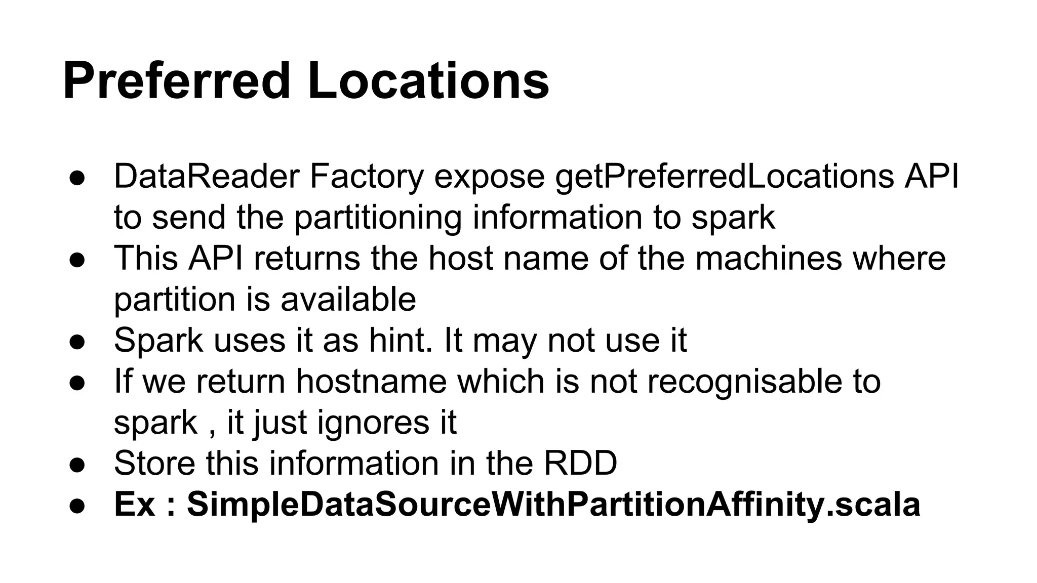 Preferred Locations
● DataReader Factory expose getPreferredLocations API
to send the partitioning information to spark
● This API returns the host name of the machines where
partition is available
● Spark uses it as hint. It may not use it
● If we return hostname which is not recognisable to
spark , it just ignores it
● Store this information in the RDD
● Ex : SimpleDataSourceWithPartitionAffinity.scala
 