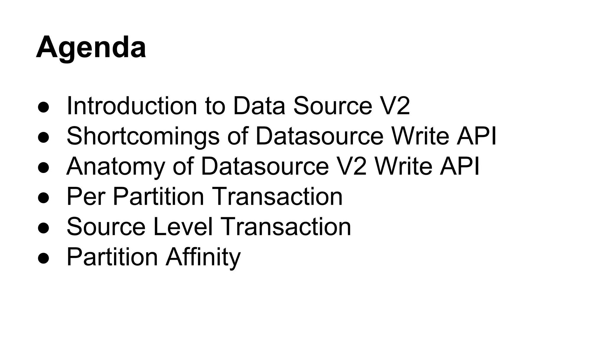 Agenda
● Introduction to Data Source V2
● Shortcomings of Datasource Write API
● Anatomy of Datasource V2 Write API
● Per Partition Transaction
● Source Level Transaction
● Partition Affinity
 