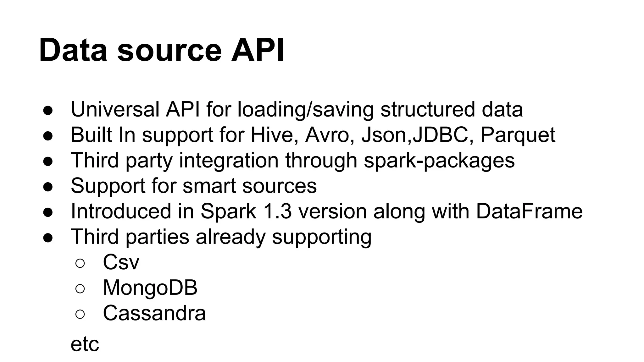 Data source API
● Universal API for loading/saving structured data
● Built In support for Hive, Avro, Json,JDBC, Parquet
● Third party integration through spark-packages
● Support for smart sources
● Introduced in Spark 1.3 version along with DataFrame
● Third parties already supporting
○ Csv
○ MongoDB
○ Cassandra
etc
 