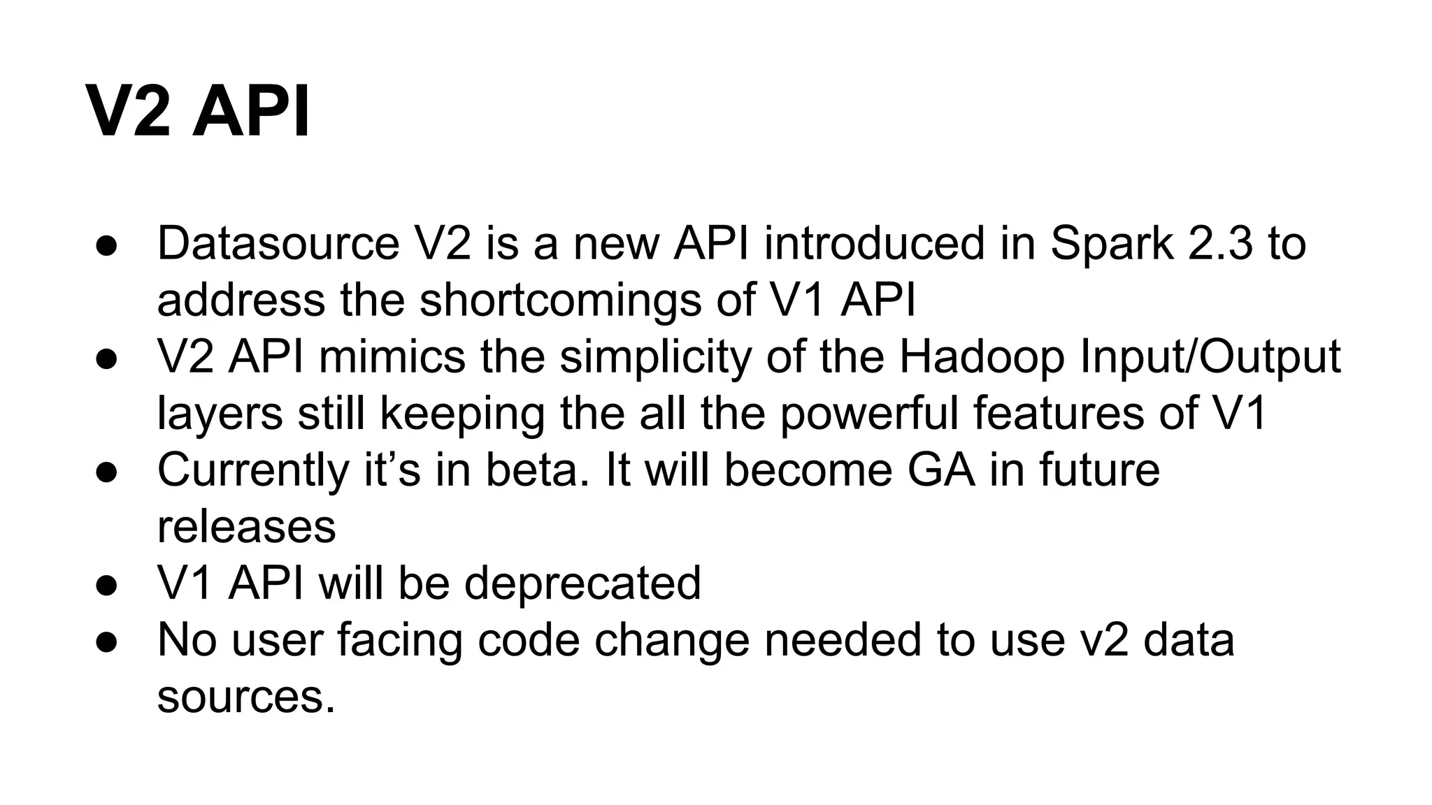 V2 API
● Datasource V2 is a new API introduced in Spark 2.3 to
address the shortcomings of V1 API
● V2 API mimics the simplicity of the Hadoop Input/Output
layers still keeping the all the powerful features of V1
● Currently it’s in beta. It will become GA in future
releases
● V1 API will be deprecated
● No user facing code change needed to use v2 data
sources.
 