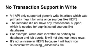 No Transaction Support in Write
● V1 API only supported generic write interface which was
primarily meant for write once sources like HDFS
● The interface did not have any transactional support
which is needed for sophisticated sources like
databases
● For example, when data is written to partially to
database and job aborts, it will not cleanup those rows.
● It’s not an issue in HDFS because it will track non
successful writes using _successful file
 