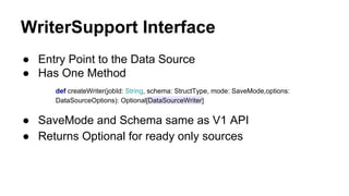 WriterSupport Interface
● Entry Point to the Data Source
● Has One Method
def createWriter(jobId: String, schema: StructType, mode: SaveMode,options:
DataSourceOptions): Optional[DataSourceWriter]
● SaveMode and Schema same as V1 API
● Returns Optional for ready only sources
 