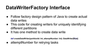 DataWriterFactory Interface
● Follow factory design pattern of Java to create actual
data writes
● This code for creating writers for uniquely identifying
different partitions
● It has one method to create data write
def createDataWriter(partitionId: Int, attemptNumber: Int): DataWriter[Row]
● attemptNumber for retrying tasks
 