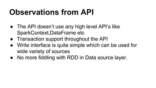 Observations from API
● The API doesn’t use any high level API’s like
SparkContext,DataFrame etc
● Transaction support throughout the API
● Write interface is quite simple which can be used for
wide variety of sources
● No more fiddling with RDD in Data source layer.
 