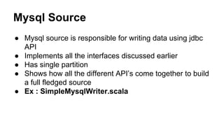 Mysql Source
● Mysql source is responsible for writing data using jdbc
API
● Implements all the interfaces discussed earlier
● Has single partition
● Shows how all the different API’s come together to build
a full fledged source
● Ex : SimpleMysqlWriter.scala
 