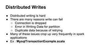 Distributed Writes
● Distributed writing is hard
● There are many reasons write can fail
○ Connection is dropped
○ Error in Writing Data for partition
○ Duplicate data because of retrying
● Many of these issues crop up very frequently in spark
applications
● Ex : MysqlTransactionExample.scala
 
