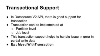 Transactional Support
● In Datasource V2 API, there is good support for
transaction
● Transaction can be implemented at
○ Partition level
○ Job level
● This transaction support helps to handle issue in error in
partial write data
● Ex : MysqlWithTransaction
 