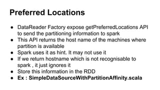 Preferred Locations
● DataReader Factory expose getPreferredLocations API
to send the partitioning information to spark
● This API returns the host name of the machines where
partition is available
● Spark uses it as hint. It may not use it
● If we return hostname which is not recognisable to
spark , it just ignores it
● Store this information in the RDD
● Ex : SimpleDataSourceWithPartitionAffinity.scala
 