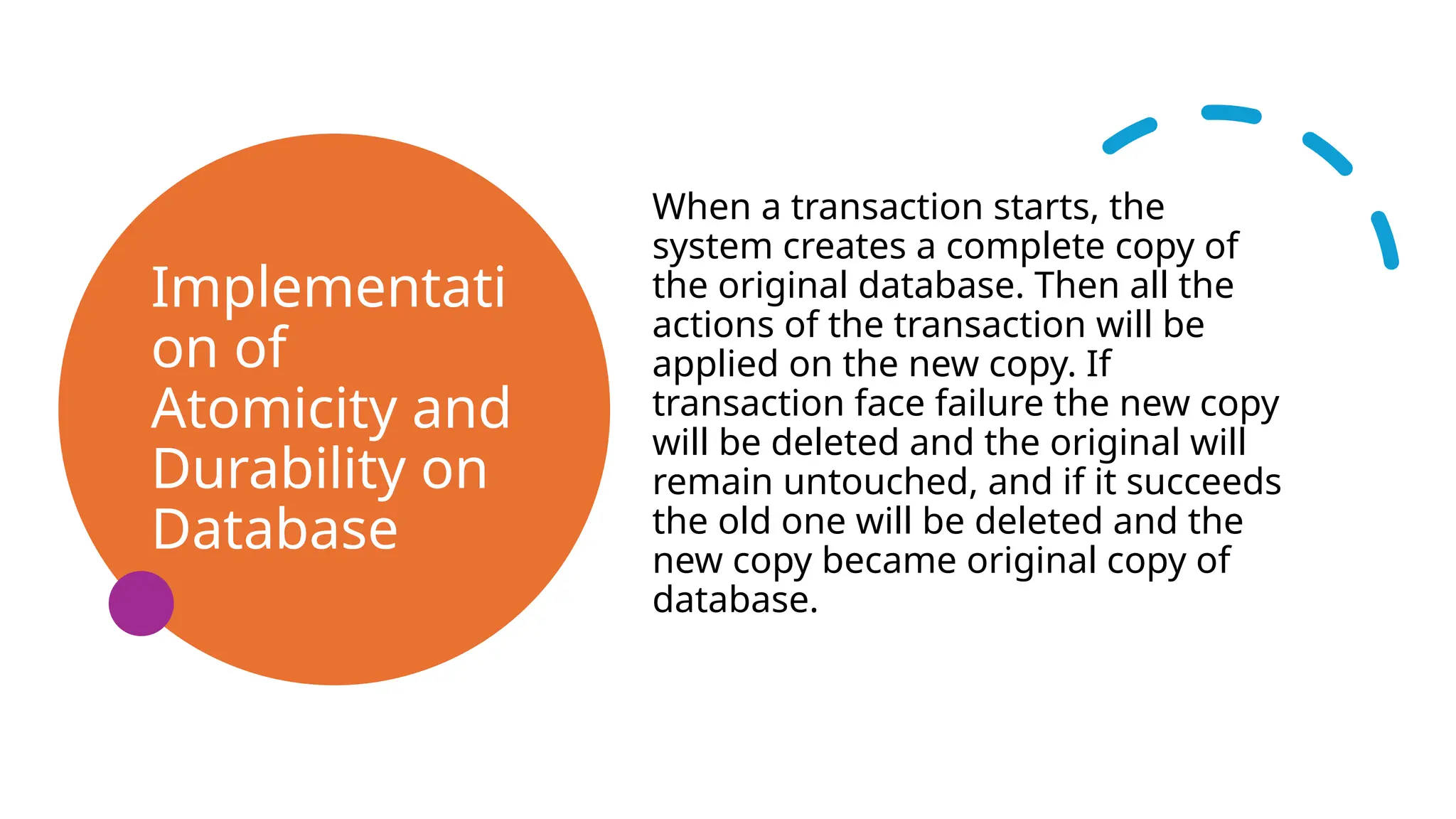 Implementati
on of
Atomicity and
Durability on
Database
When a transaction starts, the
system creates a complete copy of
the original database. Then all the
actions of the transaction will be
applied on the new copy. If
transaction face failure the new copy
will be deleted and the original will
remain untouched, and if it succeeds
the old one will be deleted and the
new copy became original copy of
database.
 