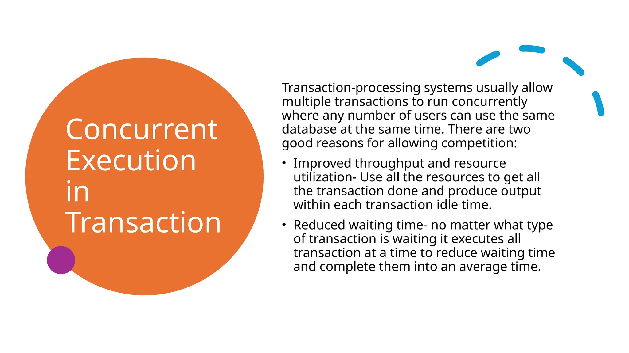 Concurrent
Execution
in
Transaction
Transaction-processing systems usually allow
multiple transactions to run concurrently
where any number of users can use the same
database at the same time. There are two
good reasons for allowing competition:
• Improved throughput and resource
utilization- Use all the resources to get all
the transaction done and produce output
within each transaction idle time.
• Reduced waiting time- no matter what type
of transaction is waiting it executes all
transaction at a time to reduce waiting time
and complete them into an average time.
 