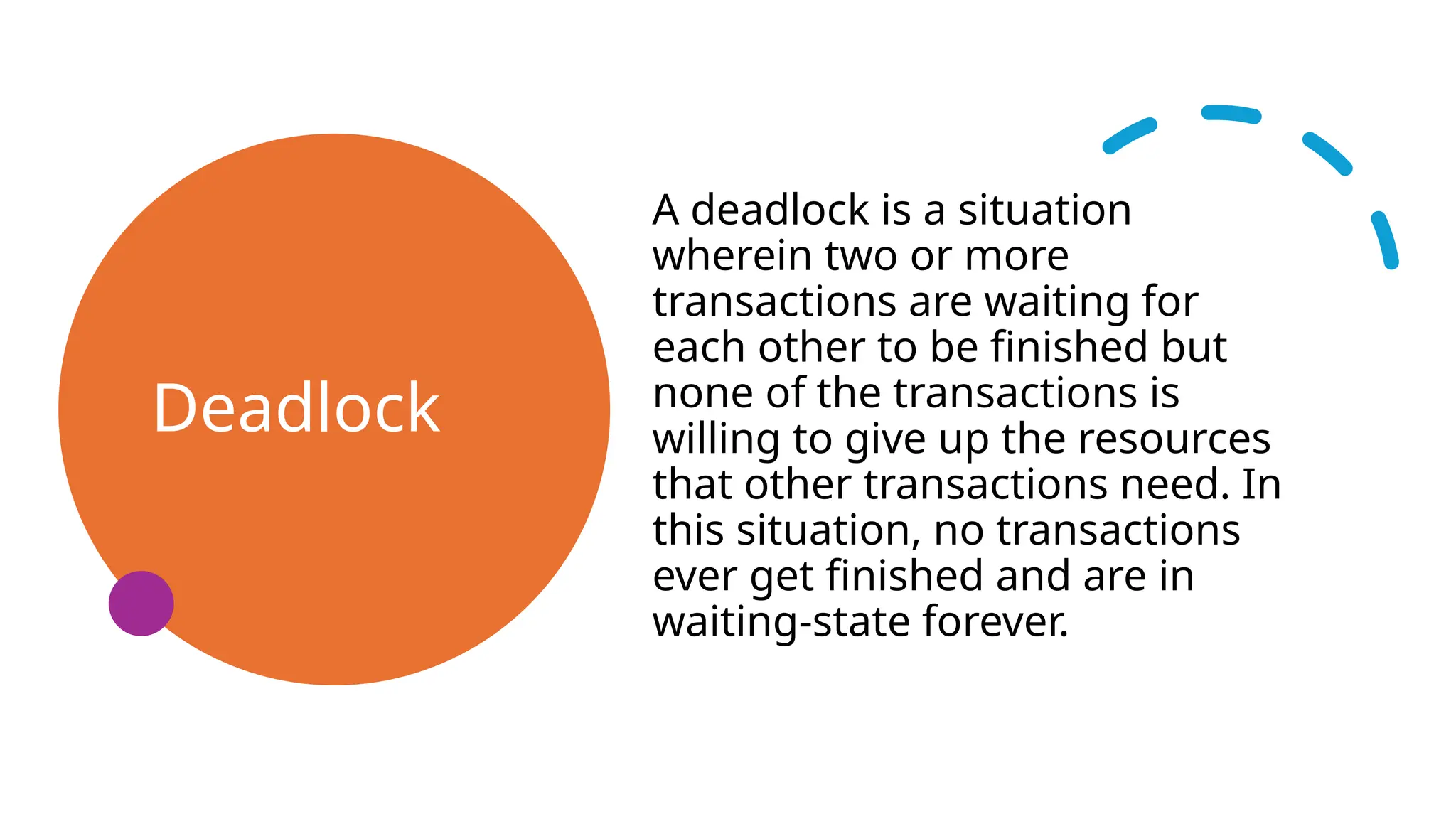Deadlock
A deadlock is a situation
wherein two or more
transactions are waiting for
each other to be finished but
none of the transactions is
willing to give up the resources
that other transactions need. In
this situation, no transactions
ever get finished and are in
waiting-state forever.
 