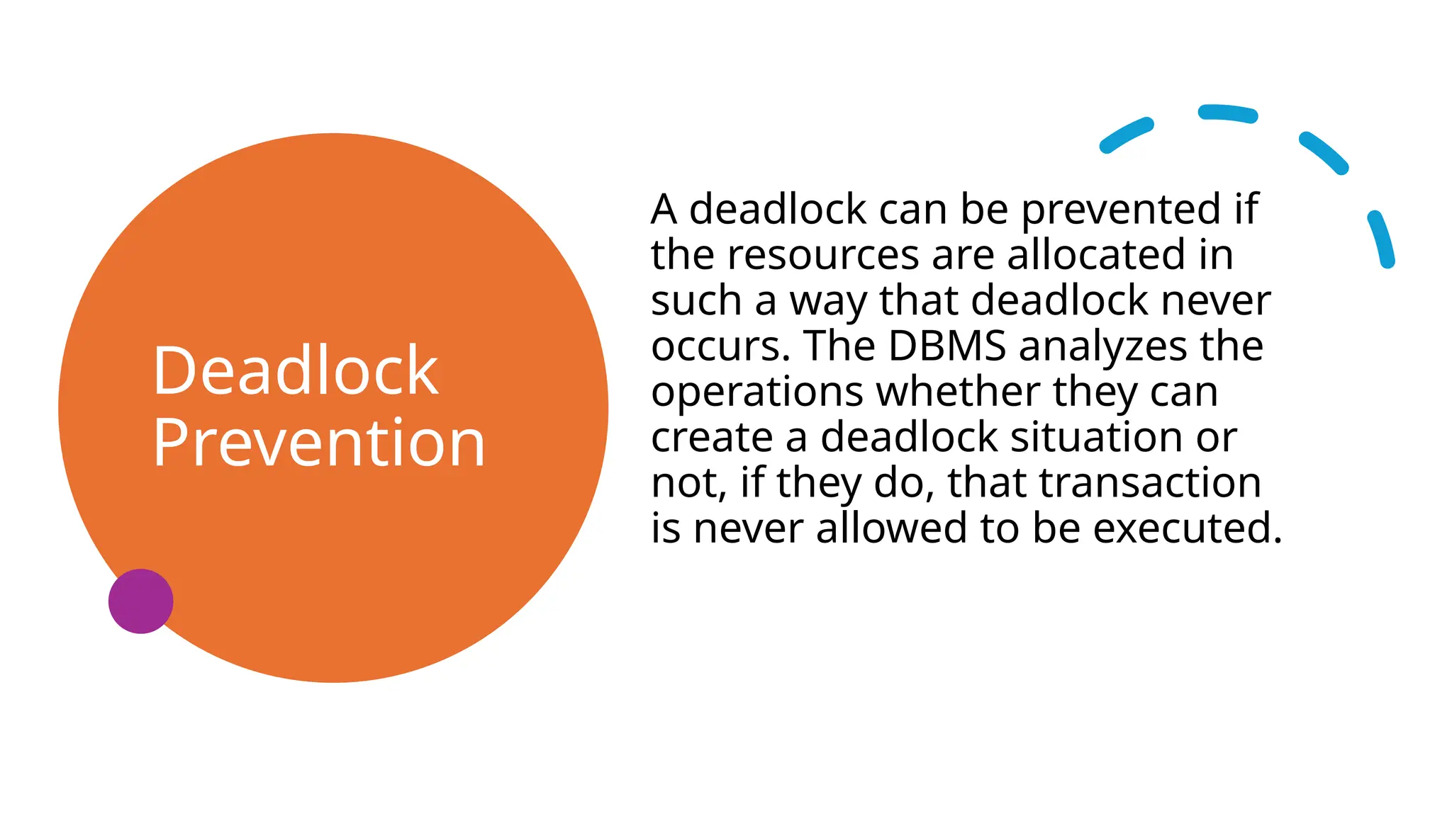Deadlock
Prevention
A deadlock can be prevented if
the resources are allocated in
such a way that deadlock never
occurs. The DBMS analyzes the
operations whether they can
create a deadlock situation or
not, if they do, that transaction
is never allowed to be executed.
 