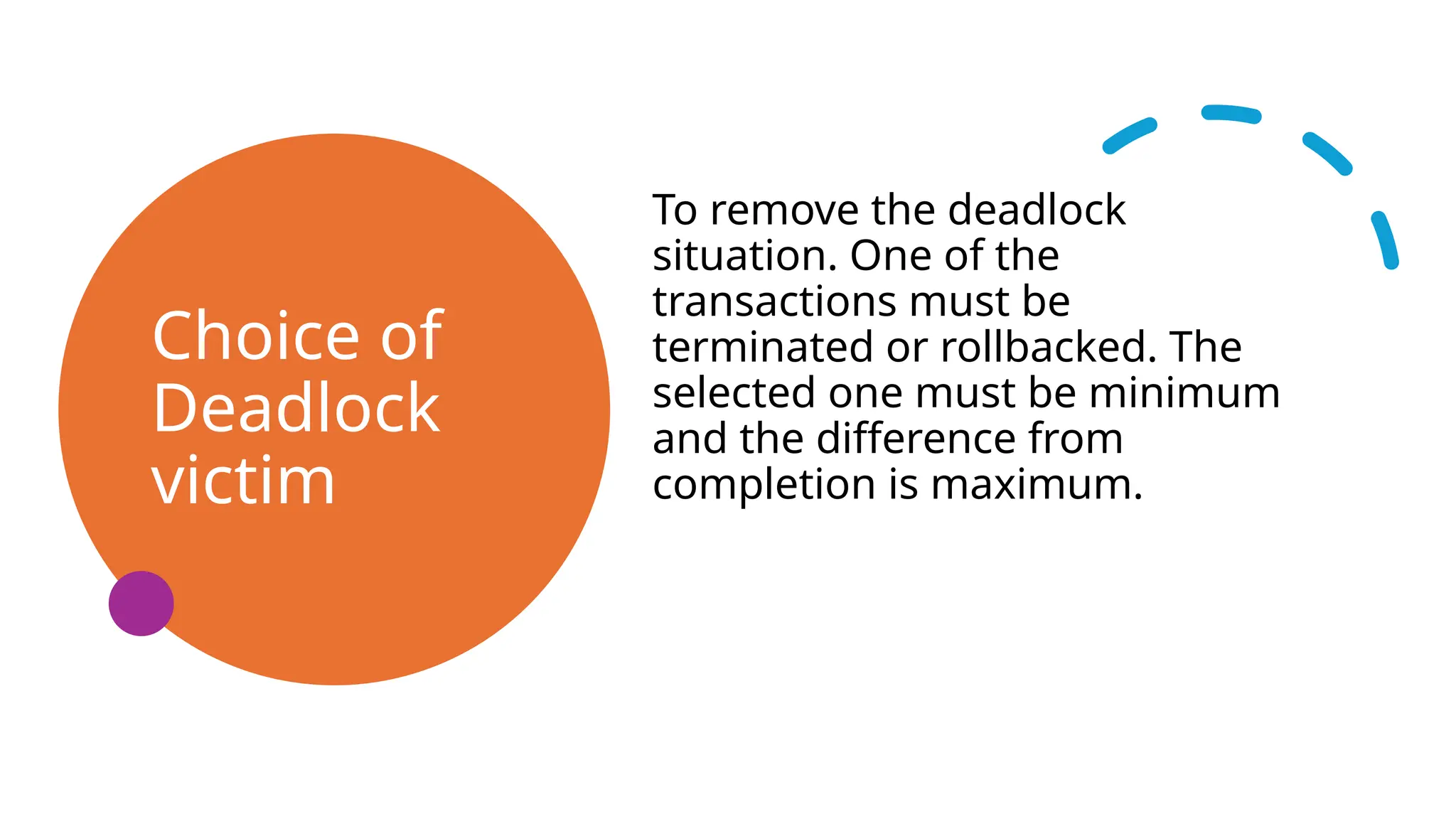 Choice of
Deadlock
victim
To remove the deadlock
situation. One of the
transactions must be
terminated or rollbacked. The
selected one must be minimum
and the difference from
completion is maximum.
 