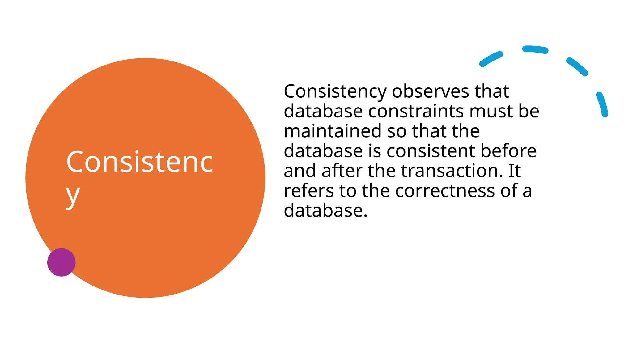 Consistenc
y
Consistency observes that
database constraints must be
maintained so that the
database is consistent before
and after the transaction. It
refers to the correctness of a
database.
 