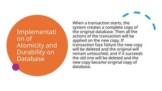 Implementati
on of
Atomicity and
Durability on
Database
When a transaction starts, the
system creates a complete copy of
the original database. Then all the
actions of the transaction will be
applied on the new copy. If
transaction face failure the new copy
will be deleted and the original will
remain untouched, and if it succeeds
the old one will be deleted and the
new copy became original copy of
database.
 