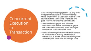 Concurrent
Execution
in
Transaction
Transaction-processing systems usually allow
multiple transactions to run concurrently
where any number of users can use the same
database at the same time. There are two
good reasons for allowing competition:
• Improved throughput and resource
utilization- Use all the resources to get all
the transaction done and produce output
within each transaction idle time.
• Reduced waiting time- no matter what type
of transaction is waiting it executes all
transaction at a time to reduce waiting time
and complete them into an average time.
 