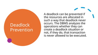 Deadlock
Prevention
A deadlock can be prevented if
the resources are allocated in
such a way that deadlock never
occurs. The DBMS analyzes the
operations whether they can
create a deadlock situation or
not, if they do, that transaction
is never allowed to be executed.
 