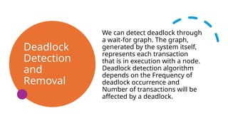 Deadlock
Detection
and
Removal
We can detect deadlock through
a wait-for graph. The graph,
generated by the system itself,
represents each transaction
that is in execution with a node.
Deadlock detection algorithm
depends on the Frequency of
deadlock occurrence and
Number of transactions will be
affected by a deadlock.
 