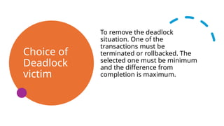 Choice of
Deadlock
victim
To remove the deadlock
situation. One of the
transactions must be
terminated or rollbacked. The
selected one must be minimum
and the difference from
completion is maximum.
 
