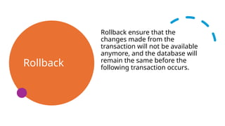 Rollback
Rollback ensure that the
changes made from the
transaction will not be available
anymore, and the database will
remain the same before the
following transaction occurs.
 