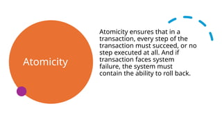 Atomicity
Atomicity ensures that in a
transaction, every step of the
transaction must succeed, or no
step executed at all. And if
transaction faces system
failure, the system must
contain the ability to roll back.
 