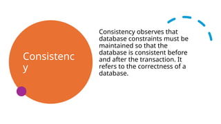 Consistenc
y
Consistency observes that
database constraints must be
maintained so that the
database is consistent before
and after the transaction. It
refers to the correctness of a
database.
 