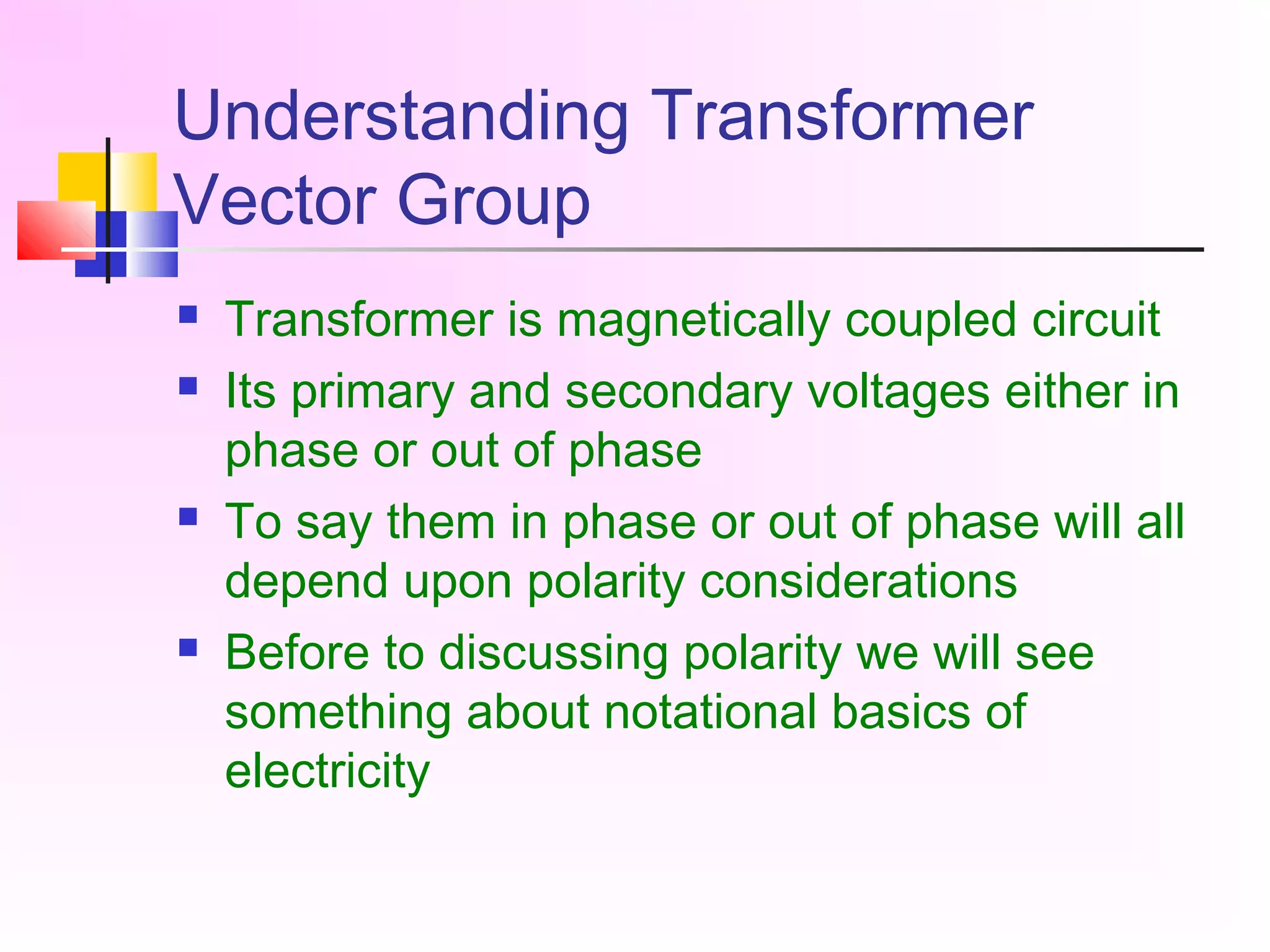 Understanding Transformer
Vector Group
 Transformer is magnetically coupled circuit
 Its primary and secondary voltages either in
phase or out of phase
 To say them in phase or out of phase will all
depend upon polarity considerations
 Before to discussing polarity we will see
something about notational basics of
electricity
 