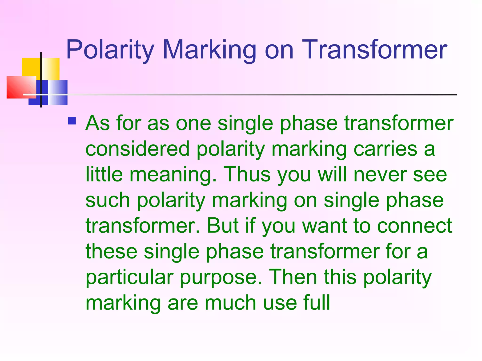 Polarity Marking on Transformer
 As for as one single phase transformer
considered polarity marking carries a
little meaning. Thus you will never see
such polarity marking on single phase
transformer. But if you want to connect
these single phase transformer for a
particular purpose. Then this polarity
marking are much use full
 