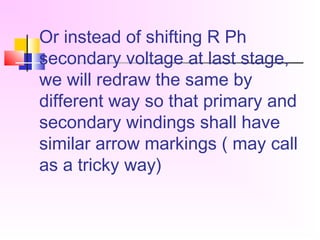 Or instead of shifting R Ph
secondary voltage at last stage,
we will redraw the same by
different way so that primary and
secondary windings shall have
similar arrow markings ( may call
as a tricky way)
 