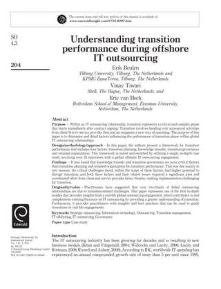 The current issue and full text archive of this journal is available at
                                                www.emeraldinsight.com/1753-8297.htm




SO
4,3                                           Understanding transition
                                            performance during offshore
                                                  IT outsourcing
204
                                                                                  Erik Beulen
                                                       Tilburg University, Tilburg, The Netherlands and
                                                        KPMG EquaTerra, Tilburg, The Netherlands
                                                                                 Vinay Tiwari
                                                              Shell, The Hague, The Netherlands, and
                                                                                Eric van Heck
                                                   Rotterdam School of Management, Erasmus University,
                                                               Rotterdam, The Netherlands

                                     Abstract
                                     Purpose – Within an IT outsourcing relationship, transition represents a critical and complex phase
                                     that starts immediately after contract signing. Transition involves handing over outsourced activities
                                     from client ﬁrm to service provider ﬁrm and accompanies a new way of operating. The purpose of this
                                     paper is to determine and detail factors inﬂuencing the performance of transition phase within global
                                     IT outsourcing relationships.
                                     Design/methodology/approach – In this paper, the authors present a framework for transition
                                     performance that includes four factors: transition planning, knowledge transfer, transition governance
                                     and retained organization. This framework is tested and enriched by utilizing a single, in-depth case
                                     study involving over 25 interviews with a global offshore IT outsourcing engagement.
                                     Findings – It was found that knowledge transfer and transition governance are more critical factors
                                     than transition planning and retained organization for transition performance. This was due mainly to
                                     two reasons: the critical challenges faced, within the scope of these factors, had higher potential to
                                     disrupt transition; and both these factors and their related issues required a signiﬁcant joint and
                                     coordinated effort from client and service provider ﬁrms, thereby, making implementation challenging
                                     for transition.
                                     Originality/value – Practitioners have suggested that over two-thirds of failed outsourcing
                                     relationships are due to transition-related challenges. This paper represents one of the ﬁrst in-depth
                                     studies that provides insights from a real-life global outsourcing engagement, which contributes to and
                                     complements existing literature on IT outsourcing by providing a greater understanding of transition.
                                     Furthermore, it provides practitioners with insights and best practices that can be used to guide
                                     transitions in real-life engagements.
                                     Keywords Strategic outsourcing, Information technology, Outsourcing, Transition management,
                                     IT offshoring, IT outsourcing, Governance
                                     Paper type Case study



Strategic Outsourcing: An            Introduction
International Journal                The IT outsourcing industry has been growing for decades and is resulting in new
Vol. 4 No. 3, 2011
pp. 204-227                          business models (Khan and Fitzgerald, 2004; Willcocks and Lacity, 2006; Lacity and
q Emerald Group Publishing Limited   Rottman, 2008; Rivard and Aubert, 2008). According to IDC, worldwide IT spending has
1753-8297
DOI 10.1108/17538291111185449        experienced an annual compounded growth rate of more than 5 per cent since 1995,
 