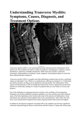 Understanding Transverse Myelitis:
Symptoms, Causes, Diagnosis, and
Treatment Options
Source- nature.com
Transverse myelitis (TM) is a rare neurological disorder characterized by inflammation of the
spinal cord. This condition can lead to a range of symptoms, including pain, weakness, sensory
disturbances, and bowel or bladder dysfunction. While transverse myelitis is relatively
uncommon, understanding its symptoms, causes, diagnosis, and treatment options is crucial for
those affected and their caregivers.
Transverse myelitis (TM) is a complex and often debilitating condition that can have a profound
impact on individuals’ lives. While it is considered rare, affecting an estimated 1 to 5 individuals
per million annually, its effects can be significant and long-lasting. The inflammation of the
spinal cord characteristic of TM can disrupt the transmission of nerve signals between the brain
and the rest of the body, leading to a variety of symptoms that can vary widely in severity and
duration.
One of the challenges in managing transverse myelitis is the variability of its presentation.
Symptoms can develop suddenly or progress gradually over time, and they may affect different
areas of the body depending on the location and extent of the spinal cord inflammation. Some
individuals may experience mild symptoms that resolve spontaneously, while others may face
more severe and persistent symptoms that require ongoing medical intervention and support.
In addition to the physical symptoms associated with it, the condition can also have significant
emotional and psychological effects on individuals and their families. Coping with chronic pain,
 