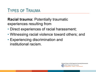 Racial trauma: Potentially traumatic
experiences resulting from
• Direct experiences of racial harassment;
• Witnessing racial violence toward others; and
• Experiencing discrimination and
institutional racism.
TYPES OF TRAUMA
 