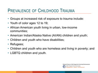 PREVALENCE OF CHILDHOOD TRAUMA
• Groups at increased risk of exposure to trauma include:
• Youth of color ages 12 to 19;
• African American youth living in urban, low-income
communities;
• American Indian/Alaska Native (AI/AN) children and youth;
• Children and youth who have disabilities;
• Refugees;
• Children and youth who are homeless and living in poverty; and
• LGBTQ children and youth.
 
