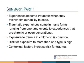 SUMMARY: PART 1
• Experiences become traumatic when they
overwhelm our ability to cope.
• Traumatic experiences come in many forms,
ranging from one-time events to experiences that
are chronic or even generational.
• Exposure to trauma in childhood is common.
• Risk for exposure to more than one type is high.
• Contextual factors increase risk for trauma.
 