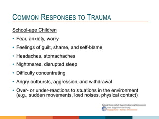 1 4
3
2
COMMON RESPONSES TO TRAUMA
School-age Children
• Fear, anxiety, worry
• Feelings of guilt, shame, and self-blame
• Headaches, stomachaches
• Nightmares, disrupted sleep
• Difficulty concentrating
• Angry outbursts, aggression, and withdrawal
• Over- or under-reactions to situations in the environment
(e.g., sudden movements, loud noises, physical contact)
 