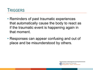 1 4
3
2
TRIGGERS
• Reminders of past traumatic experiences
that automatically cause the body to react as
if the traumatic event is happening again in
that moment.
• Responses can appear confusing and out of
place and be misunderstood by others.
 