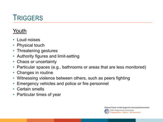 1 4
3
2
TRIGGERS
Youth
• Loud noises
• Physical touch
• Threatening gestures
• Authority figures and limit-setting
• Chaos or uncertainty
• Particular spaces (e.g., bathrooms or areas that are less monitored)
• Changes in routine
• Witnessing violence between others, such as peers fighting
• Emergency vehicles and police or fire personnel
• Certain smells
• Particular times of year
 