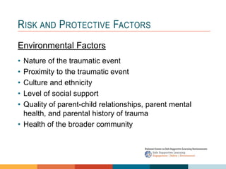 1 4
3
2
RISK AND PROTECTIVE FACTORS
Environmental Factors
• Nature of the traumatic event
• Proximity to the traumatic event
• Culture and ethnicity
• Level of social support
• Quality of parent-child relationships, parent mental
health, and parental history of trauma
• Health of the broader community
 