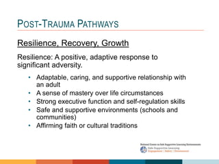 1 4
3
2
POST-TRAUMA PATHWAYS
Resilience, Recovery, Growth
Resilience: A positive, adaptive response to
significant adversity.
• Adaptable, caring, and supportive relationship with
an adult
• A sense of mastery over life circumstances
• Strong executive function and self-regulation skills
• Safe and supportive environments (schools and
communities)
• Affirming faith or cultural traditions
 
