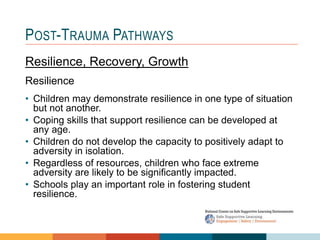 1 4
3
2
POST-TRAUMA PATHWAYS
Resilience, Recovery, Growth
Resilience
• Children may demonstrate resilience in one type of situation
but not another.
• Coping skills that support resilience can be developed at
any age.
• Children do not develop the capacity to positively adapt to
adversity in isolation.
• Regardless of resources, children who face extreme
adversity are likely to be significantly impacted.
• Schools play an important role in fostering student
resilience.
 