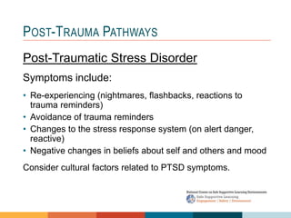 POST-TRAUMA PATHWAYS
Post-Traumatic Stress Disorder
Symptoms include:
• Re-experiencing (nightmares, flashbacks, reactions to
trauma reminders)
• Avoidance of trauma reminders
• Changes to the stress response system (on alert danger,
reactive)
• Negative changes in beliefs about self and others and mood
Consider cultural factors related to PTSD symptoms.
 