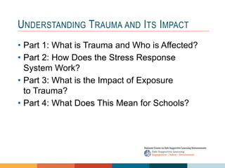 UNDERSTANDING TRAUMA AND ITS IMPACT
• Part 1: What is Trauma and Who is Affected?
• Part 2: How Does the Stress Response
System Work?
• Part 3: What is the Impact of Exposure
to Trauma?
• Part 4: What Does This Mean for Schools?
 