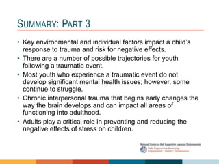 SUMMARY: PART 3
• Key environmental and individual factors impact a child’s
response to trauma and risk for negative effects.
• There are a number of possible trajectories for youth
following a traumatic event.
• Most youth who experience a traumatic event do not
develop significant mental health issues; however, some
continue to struggle.
• Chronic interpersonal trauma that begins early changes the
way the brain develops and can impact all areas of
functioning into adulthood.
• Adults play a critical role in preventing and reducing the
negative effects of stress on children.
 