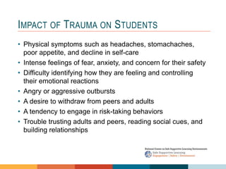 1 4
3
2
IMPACT OF TRAUMA ON STUDENTS
• Physical symptoms such as headaches, stomachaches,
poor appetite, and decline in self-care
• Intense feelings of fear, anxiety, and concern for their safety
• Difficulty identifying how they are feeling and controlling
their emotional reactions
• Angry or aggressive outbursts
• A desire to withdraw from peers and adults
• A tendency to engage in risk-taking behaviors
• Trouble trusting adults and peers, reading social cues, and
building relationships
 