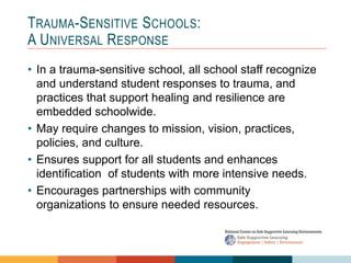 1 4
3
2
TRAUMA-SENSITIVE SCHOOLS:
A UNIVERSAL RESPONSE
• In a trauma-sensitive school, all school staff recognize
and understand student responses to trauma, and
practices that support healing and resilience are
embedded schoolwide.
• May require changes to mission, vision, practices,
policies, and culture.
• Ensures support for all students and enhances
identification of students with more intensive needs.
• Encourages partnerships with community
organizations to ensure needed resources.
 
