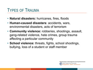 TYPES OF TRAUMA
• Natural disasters: hurricanes, fires, floods
• Human-caused disasters: accidents, wars,
environmental disasters, acts of terrorism
• Community violence: robberies, shootings, assault,
gang-related violence, hate crimes, group trauma
affecting a particular community
• School violence: threats, fights, school shootings,
bullying, loss of a student or staff member
 