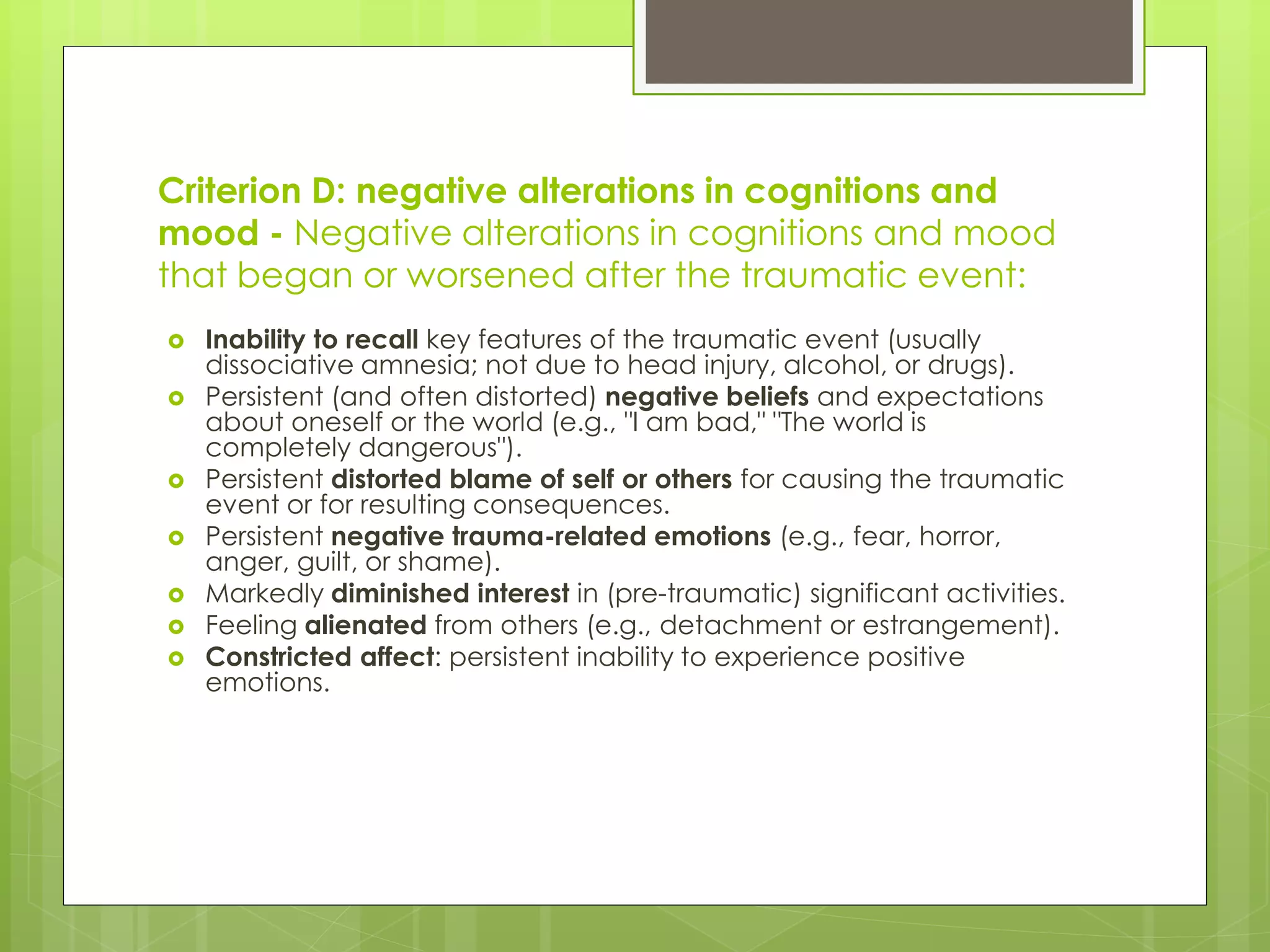 Criterion D: negative alterations in cognitions and 
mood - Negative alterations in cognitions and mood 
that began or worsened after the traumatic event: 
 Inability to recall key features of the traumatic event (usually 
dissociative amnesia; not due to head injury, alcohol, or drugs). 
 Persistent (and often distorted) negative beliefs and expectations 
about oneself or the world (e.g., "I am bad," "The world is 
completely dangerous"). 
 Persistent distorted blame of self or others for causing the traumatic 
event or for resulting consequences. 
 Persistent negative trauma-related emotions (e.g., fear, horror, 
anger, guilt, or shame). 
 Markedly diminished interest in (pre-traumatic) significant activities. 
 Feeling alienated from others (e.g., detachment or estrangement). 
 Constricted affect: persistent inability to experience positive 
emotions. 
 